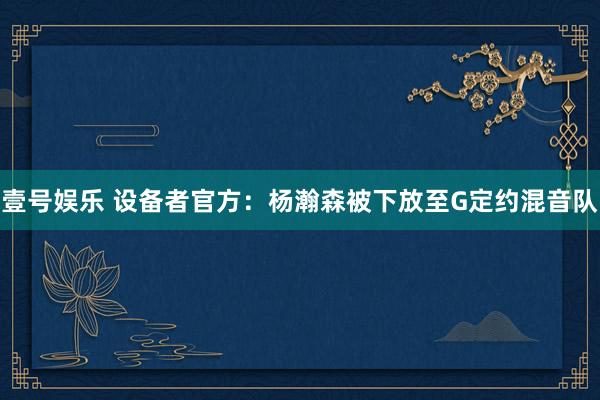 壹号娱乐 设备者官方：杨瀚森被下放至G定约混音队