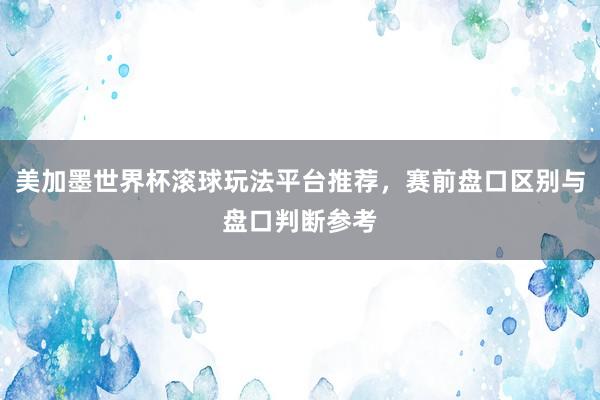 美加墨世界杯滚球玩法平台推荐，赛前盘口区别与盘口判断参考