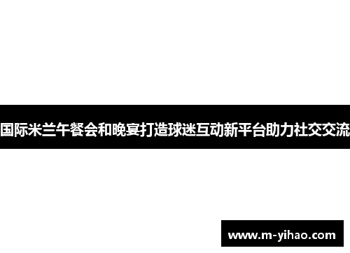 国际米兰午餐会和晚宴打造球迷互动新平台助力社交交流