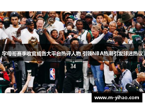 字母哥赛季收官成各大平台热评人物 引领NBA热潮引发球迷热议