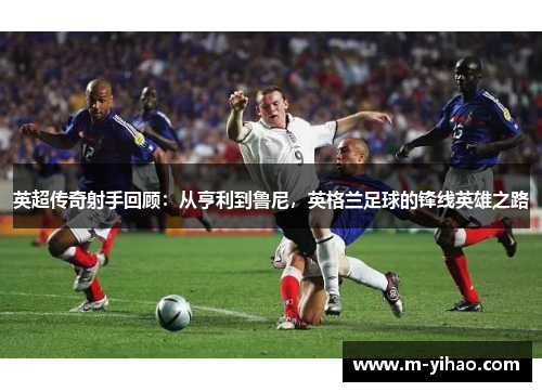 英超传奇射手回顾：从亨利到鲁尼，英格兰足球的锋线英雄之路