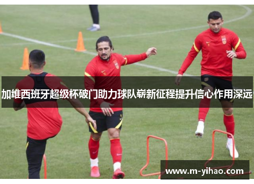 加维西班牙超级杯破门助力球队崭新征程提升信心作用深远