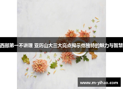 西部第一不讲理 亚历山大三大亮点揭示他独特的魅力与智慧