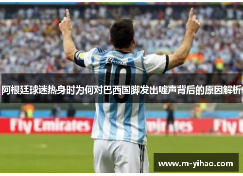 阿根廷球迷热身时为何对巴西国脚发出嘘声背后的原因解析