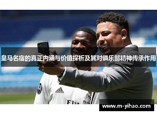 皇马名宿的真正内涵与价值探析及其对俱乐部精神传承作用